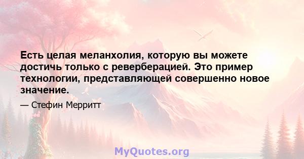 Есть целая меланхолия, которую вы можете достичь только с реверберацией. Это пример технологии, представляющей совершенно новое значение.