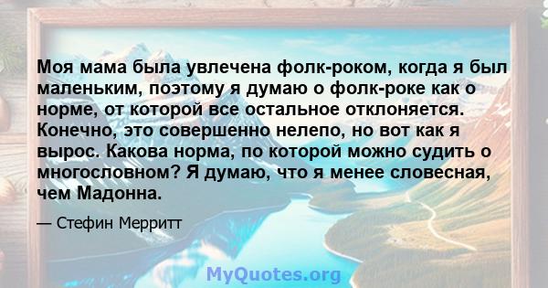 Моя мама была увлечена фолк-роком, когда я был маленьким, поэтому я думаю о фолк-роке как о норме, от которой все остальное отклоняется. Конечно, это совершенно нелепо, но вот как я вырос. Какова норма, по которой можно 