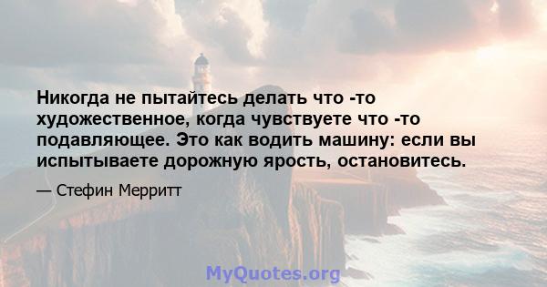 Никогда не пытайтесь делать что -то художественное, когда чувствуете что -то подавляющее. Это как водить машину: если вы испытываете дорожную ярость, остановитесь.