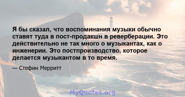 Я бы сказал, что воспоминания музыки обычно ставят туда в пост-продакшн в реверберации. Это действительно не так много о музыкантах, как о инженерии. Это постпроизводство, которое делается музыкантом в то время.