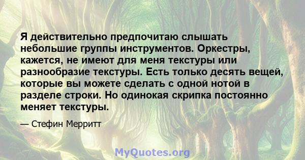 Я действительно предпочитаю слышать небольшие группы инструментов. Оркестры, кажется, не имеют для меня текстуры или разнообразие текстуры. Есть только десять вещей, которые вы можете сделать с одной нотой в разделе