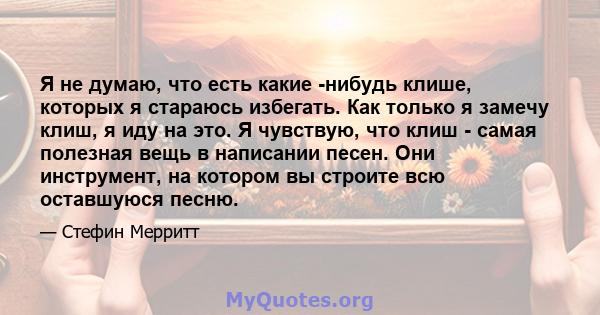 Я не думаю, что есть какие -нибудь клише, которых я стараюсь избегать. Как только я замечу клиш, я иду на это. Я чувствую, что клиш - самая полезная вещь в написании песен. Они инструмент, на котором вы строите всю