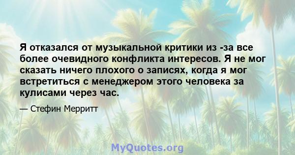 Я отказался от музыкальной критики из -за все более очевидного конфликта интересов. Я не мог сказать ничего плохого о записях, когда я мог встретиться с менеджером этого человека за кулисами через час.