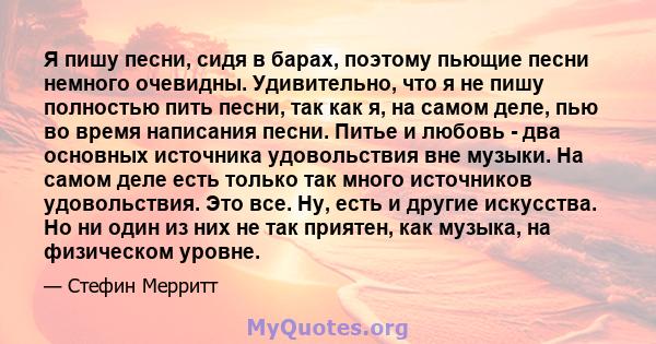 Я пишу песни, сидя в барах, поэтому пьющие песни немного очевидны. Удивительно, что я не пишу полностью пить песни, так как я, на самом деле, пью во время написания песни. Питье и любовь - два основных источника