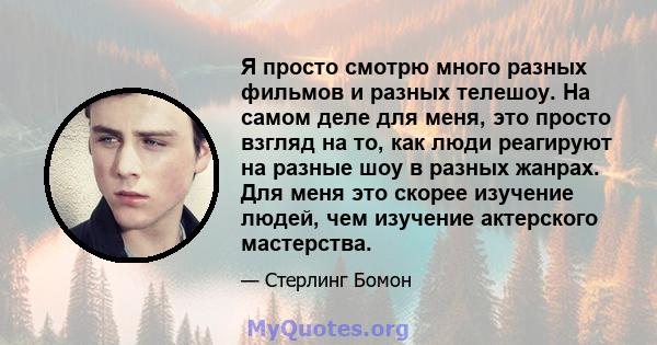 Я просто смотрю много разных фильмов и разных телешоу. На самом деле для меня, это просто взгляд на то, как люди реагируют на разные шоу в разных жанрах. Для меня это скорее изучение людей, чем изучение актерского