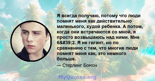 Я всегда получаю, потому что люди помнят меня как действительно маленького, худой ребенка. А потом, когда они встречаются со мной, я просто возвышаюсь над ними. Мне 6'2. Я не гигант, но по сравнению с тем, что