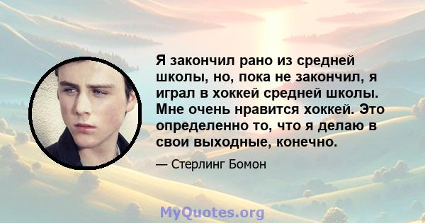 Я закончил рано из средней школы, но, пока не закончил, я играл в хоккей средней школы. Мне очень нравится хоккей. Это определенно то, что я делаю в свои выходные, конечно.