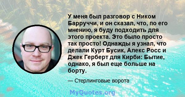 У меня был разговор с Ником Барруччи, и он сказал, что, по его мнению, я буду подходить для этого проекта. Это было просто так просто! Однажды я узнал, что делали Курт Бусик, Алекс Росс и Джек Герберт для Кирби: Бытие,