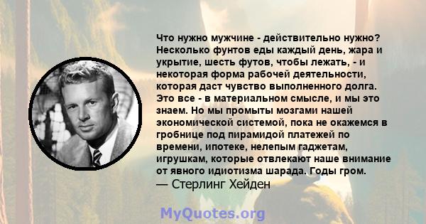 Что нужно мужчине - действительно нужно? Несколько фунтов еды каждый день, жара и укрытие, шесть футов, чтобы лежать, - и некоторая форма рабочей деятельности, которая даст чувство выполненного долга. Это все - в