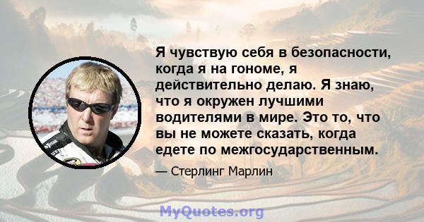 Я чувствую себя в безопасности, когда я на гономе, я действительно делаю. Я знаю, что я окружен лучшими водителями в мире. Это то, что вы не можете сказать, когда едете по межгосударственным.