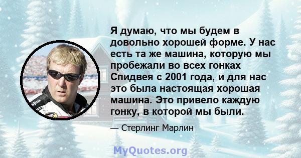 Я думаю, что мы будем в довольно хорошей форме. У нас есть та же машина, которую мы пробежали во всех гонках Спидвея с 2001 года, и для нас это была настоящая хорошая машина. Это привело каждую гонку, в которой мы были.