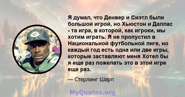 Я думал, что Денвер и Сиэтл были большой игрой, но Хьюстон и Даллас - та игра, в которой, как игроки, мы хотим играть. Я не пропустил в Национальной футбольной лиге, но каждый год есть одна или две игры, которые