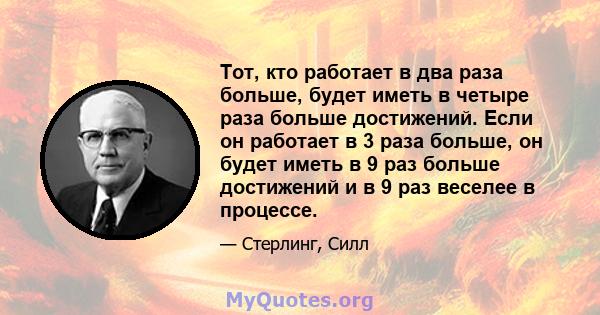 Тот, кто работает в два раза больше, будет иметь в четыре раза больше достижений. Если он работает в 3 раза больше, он будет иметь в 9 раз больше достижений и в 9 раз веселее в процессе.