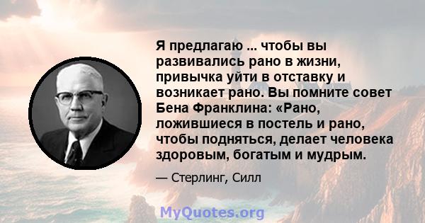 Я предлагаю ... чтобы вы развивались рано в жизни, привычка уйти в отставку и возникает рано. Вы помните совет Бена Франклина: «Рано, ложившиеся в постель и рано, чтобы подняться, делает человека здоровым, богатым и