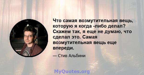 Что самая возмутительная вещь, которую я когда -либо делал? Скажем так, я еще не думаю, что сделал это. Самая возмутительная вещь еще впереди.