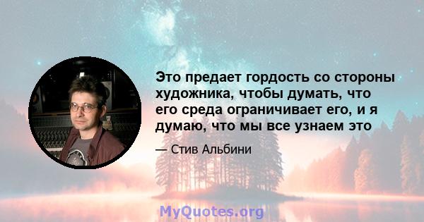 Это предает гордость со стороны художника, чтобы думать, что его среда ограничивает его, и я думаю, что мы все узнаем это