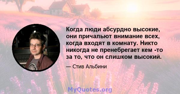 Когда люди абсурдно высокие, они причальют внимание всех, когда входят в комнату. Никто никогда не пренебрегает кем -то за то, что он слишком высокий.