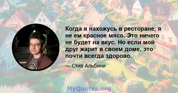 Когда я нахожусь в ресторане, я не ем красное мясо. Это ничего не будет на вкус. Но если мой друг жарит в своем доме, это почти всегда здорово.