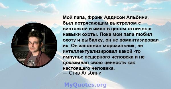 Мой папа, Фрэнк Аддисон Альбини, был потрясающим выстрелом с винтовкой и имел в целом отличные навыки охоты. Пока мой папа любил охоту и рыбалку, он не романтизировал их. Он заполнял морозильник, не интеллектуализировал 