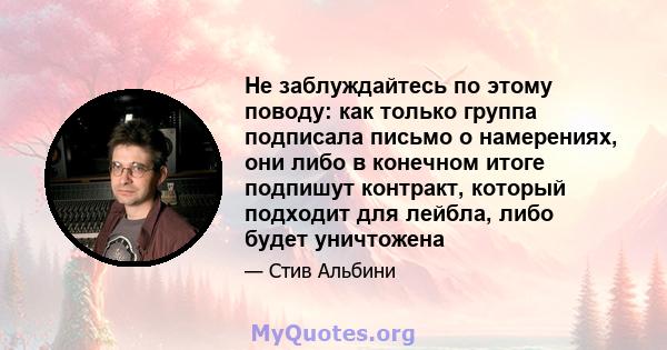 Не заблуждайтесь по этому поводу: как только группа подписала письмо о намерениях, они либо в конечном итоге подпишут контракт, который подходит для лейбла, либо будет уничтожена