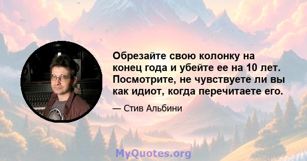 Обрезайте свою колонку на конец года и убейте ее на 10 лет. Посмотрите, не чувствуете ли вы как идиот, когда перечитаете его.