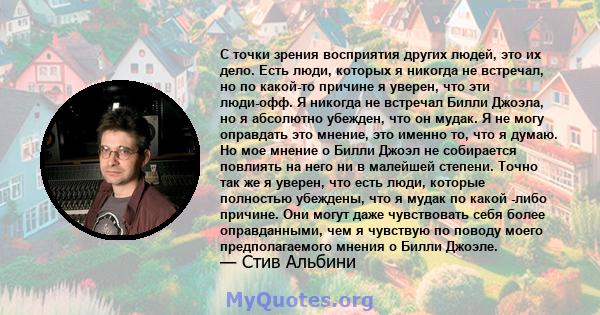 С точки зрения восприятия других людей, это их дело. Есть люди, которых я никогда не встречал, но по какой-то причине я уверен, что эти люди-офф. Я никогда не встречал Билли Джоэла, но я абсолютно убежден, что он мудак. 