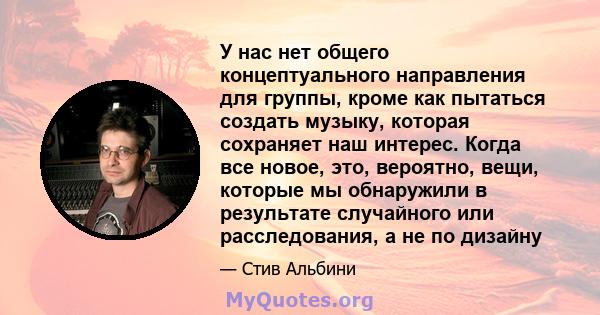 У нас нет общего концептуального направления для группы, кроме как пытаться создать музыку, которая сохраняет наш интерес. Когда все новое, это, вероятно, вещи, которые мы обнаружили в результате случайного или