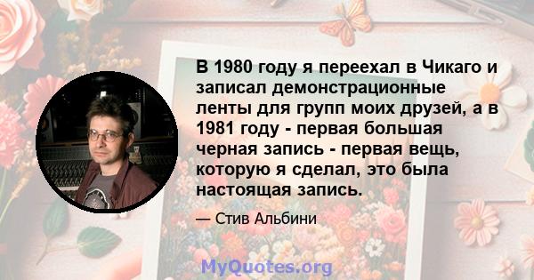 В 1980 году я переехал в Чикаго и записал демонстрационные ленты для групп моих друзей, а в 1981 году - первая большая черная запись - первая вещь, которую я сделал, это была настоящая запись.