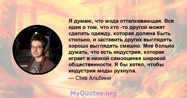 Я думаю, что мода отталкивающая. Вся идея о том, что кто -то другой может сделать одежду, которая должна быть стильно, и заставить других выглядеть хорошо выглядеть смешно. Мне больно думать, что есть индустрия, которая 