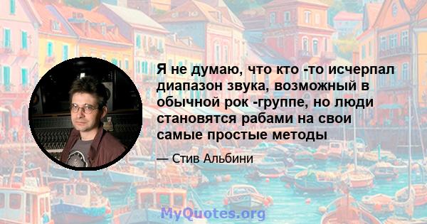 Я не думаю, что кто -то исчерпал диапазон звука, возможный в обычной рок -группе, но люди становятся рабами на свои самые простые методы