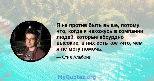 Я не против быть выше, потому что, когда я нахожусь в компании людей, которые абсурдно высокие, в них есть кое -что, чем я не могу помочь.