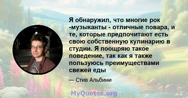 Я обнаружил, что многие рок -музыканты - отличные повара, и те, которые предпочитают есть свою собственную кулинарию в студии. Я поощряю такое поведение, так как я также пользуюсь преимуществами свежей еды