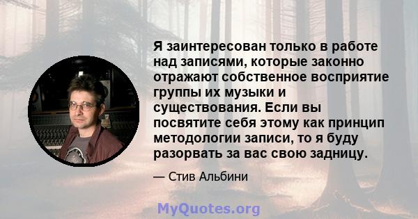 Я заинтересован только в работе над записями, которые законно отражают собственное восприятие группы их музыки и существования. Если вы посвятите себя этому как принцип методологии записи, то я буду разорвать за вас