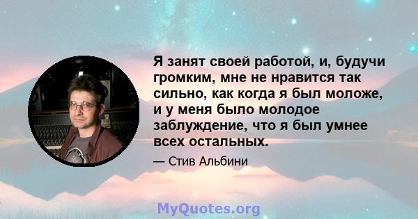 Я занят своей работой, и, будучи громким, мне не нравится так сильно, как когда я был моложе, и у меня было молодое заблуждение, что я был умнее всех остальных.