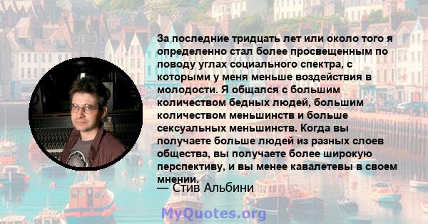 За последние тридцать лет или около того я определенно стал более просвещенным по поводу углах социального спектра, с которыми у меня меньше воздействия в молодости. Я общался с большим количеством бедных людей, большим 