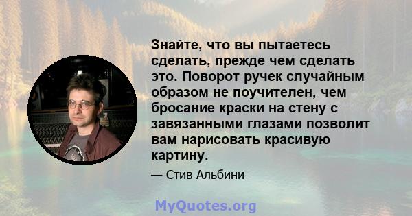 Знайте, что вы пытаетесь сделать, прежде чем сделать это. Поворот ручек случайным образом не поучителен, чем бросание краски на стену с завязанными глазами позволит вам нарисовать красивую картину.