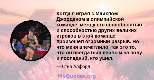 Когда я играл с Майклом Джорданом в олимпийской команде, между его способностью и способностью других великих игроков в этой команде произошел огромный разрыв. Но что меня впечатлило, так это то, что он всегда был