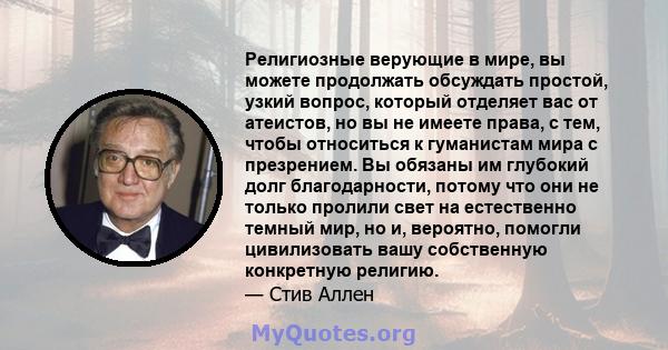 Религиозные верующие в мире, вы можете продолжать обсуждать простой, узкий вопрос, который отделяет вас от атеистов, но вы не имеете права, с тем, чтобы относиться к гуманистам мира с презрением. Вы обязаны им глубокий