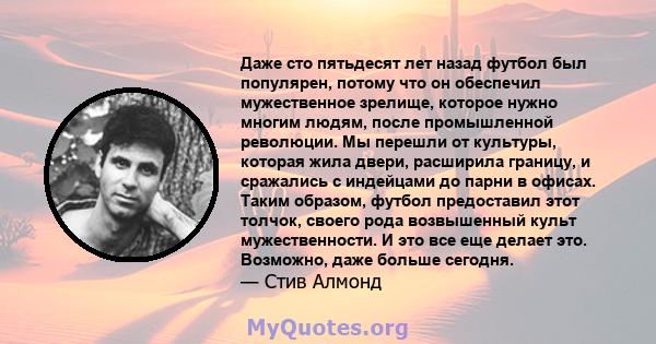 Даже сто пятьдесят лет назад футбол был популярен, потому что он обеспечил мужественное зрелище, которое нужно многим людям, после промышленной революции. Мы перешли от культуры, которая жила двери, расширила границу, и 