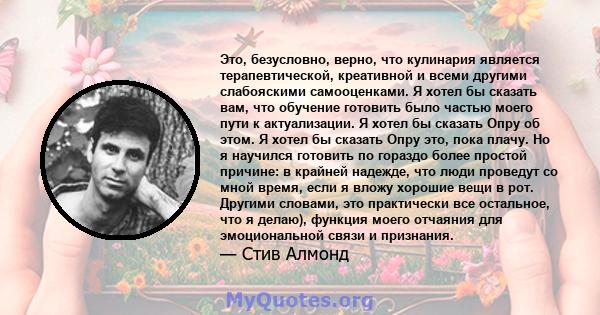 Это, безусловно, верно, что кулинария является терапевтической, креативной и всеми другими слабояскими самооценками. Я хотел бы сказать вам, что обучение готовить было частью моего пути к актуализации. Я хотел бы