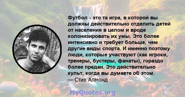 Футбол - это та игра, в которой вы должны действительно отделить детей от населения в целом и вроде колонизировать их умы. Это более интенсивно и требует больше, чем другие виды спорта. И именно поэтому люди, которые