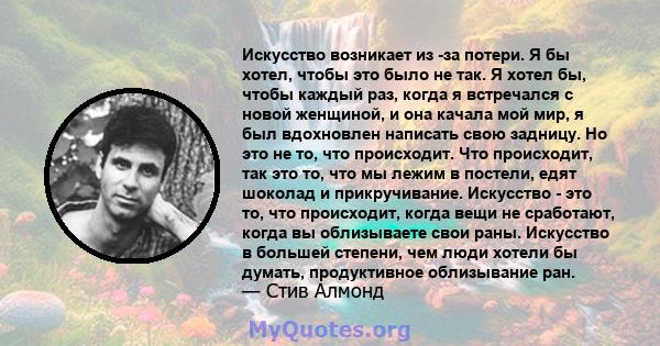 Искусство возникает из -за потери. Я бы хотел, чтобы это было не так. Я хотел бы, чтобы каждый раз, когда я встречался с новой женщиной, и она качала мой мир, я был вдохновлен написать свою задницу. Но это не то, что