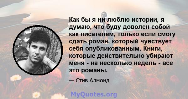 Как бы я ни люблю истории, я думаю, что буду доволен собой как писателем, только если смогу сдать роман, который чувствует себя опубликованным. Книги, которые действительно убирают меня - на несколько недель - все это