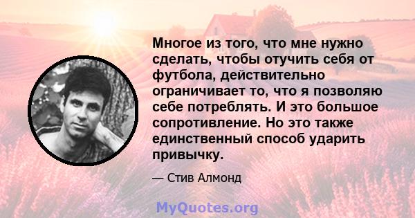 Многое из того, что мне нужно сделать, чтобы отучить себя от футбола, действительно ограничивает то, что я позволяю себе потреблять. И это большое сопротивление. Но это также единственный способ ударить привычку.