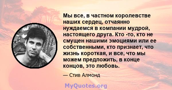 Мы все, в частном королевстве наших сердец, отчаянно нуждаемся в компании мудрой, настоящего друга. Кто -то, кто не смущен нашими эмоциями или ее собственными, кто признает, что жизнь короткая, и все, что мы можем