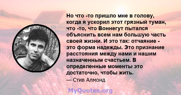 Но что -то пришло мне в голову, когда я ускорил этот грязный туман, что -то, что Воннегут пытался объяснить всем нам большую часть своей жизни. И это так: отчаяние - это форма надежды. Это признание расстояния между