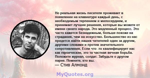 Но реальная жизнь писателя проживает в появлении на клавиатуре каждый день, с необходимым терпением и милосердием, и принимает лучшие решения, которые вы можете от имени своего народа. Это медленный процесс. Это часто