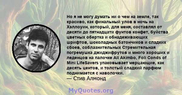 Но я не могу думать ни о чем на земле, так красиво, как финальный улов в ночь на Хэллоуин, который, для меня, составлял от десяти до пятнадцати фунтов конфет, буйства цветных обертка и обнадеживающих шрифтов, шоколадных 