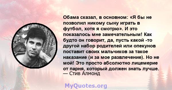 Обама сказал, в основном: «Я бы не позволил никому сыну играть в футбол, хотя я смотрю». И это показалось мне замечательным! Как будто он говорит, да, пусть какой -то другой набор родителей или опекунов поставит своих