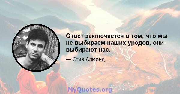 Ответ заключается в том, что мы не выбираем наших уродов, они выбирают нас.